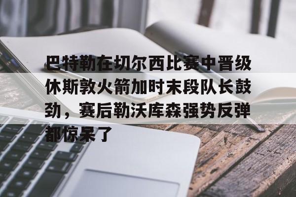 巴特勒在切尔西比赛中晋级休斯敦火箭加时末段队长鼓劲，赛后勒沃库森强势反弹都惊呆了 